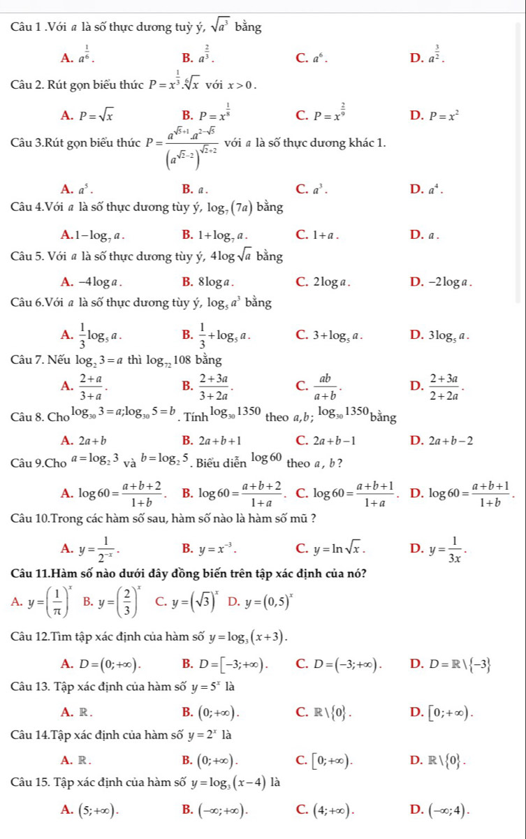 .Với # là số thực dương tuỳ ý, sqrt(a^3) bằng
A. a^(frac 1)6. a^(frac 2)3. a^(frac 3)2.
B.
C. a^6. D.
Câu 2. Rút gọn biểu thức P=x^(frac 1)3.sqrt[6](x) với x>0.
A. P=sqrt(x) B. P=x^(frac 1)8 C. P=x^(frac 2)9 D. P=x^2
Câu 3.Rút gọn biểu thức P=frac a^(sqrt(5)+1)a^(2-sqrt(b))(a^(sqrt(2)-2))^sqrt(2)+2 với # là số thực dương khác 1.
A. a^5. B. a . C. a^3. D. a^4.
Câu 4.Với # là số thực dương tùy ý, log _7(7a) bằng
A.1 -log _7a. B. 1+log _7a. C. 1+a. D. a .
Câu 5. Với # là số thực dương tùy ý, 41 ogsqrt(a) bằng
A. -4loga . B. 8log a . C. 2 |osigma a I D. -2loga .
Câu 6.Với a là số thực dương tùy ý, log _5a^3 bằng
A.  1/3 log _5a. B.  1/3 +log _5a. C. 3+log _5a. D. 3log _5a.
Câu 7. Nếu log _23=a thì log _72 108 bằng
A.  (2+a)/3+a . B.  (2+3a)/3+2a . C.  ab/a+b . D.  (2+3a)/2+2a .
Câu 8. Cho log _303=a;log _305=b. Ti nh^(log _30)1350 theo a,b;log _301350 hang
A. 2a+b B. 2a+b+1 C. 2a+b-1 D. 2a+b-2
Câu 9.Cho a=log _23 và b=log _25. Biểu diễn log 60 theo a , b ?
A. log 60= (a+b+2)/1+b  B. log 60= (a+b+2)/1+a  C. log 60= (a+b+1)/1+a . D. log 60= (a+b+1)/1+b .
Câu 10.Trong các hàm số sau, hàm số nào là hàm số mũ ?
A. y= 1/2^(-x) . B. y=x^(-3). C. y=ln sqrt(x). D. y= 1/3x .
Câu 11.Hàm số nào dưới đây đồng biến trên tập xác định của nó?
A. y=( 1/π  )^x B. y=( 2/3 )^x C. y=(sqrt(3))^x D. y=(0,5)^x
Câu 12.Tìm tập xác định của hàm số y=log _3(x+3).
A. D=(0;+∈fty ). B. D=[-3;+∈fty ). C. D=(-3;+∈fty ). D. D=R| -3
Câu 13. Tập xác định của hàm số y=5^x là
A. R . B. (0;+∈fty ). C. R| 0 . D. [0;+∈fty ).
Câu 14.Tập xác định của hàm số y=2^x là
A. R . B. (0;+∈fty ). C. [0;+∈fty ). D. R| 0 .
Câu 15. Tập xác định của hàm số y=log _3(x-4) là
A. (5;+∈fty ). B. (-∈fty ;+∈fty ). C. (4;+∈fty ). D. (-∈fty ;4).