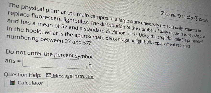 つ 10 9 ① Details 
The physical plant at the main campus of a large state university recieves daily requests to 
replace fluorescent lightbulbs. The distribution of the number of daily requests is bell-shaped 
and has a mean of 57 and a standard deviation of 10. Using the empirical rule (as presented 
in the book), what is the approximate percentage of lightbulb replacement requests 
numbering between 37 and 57? 
Do not enter the percent symbol.
ans=□ _  % 
Question Help: Message instructor 
Calculator