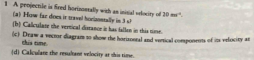 A projectile is fired horizontally with an initial velocity of 20ms^(-1). 
(a) How far does it travel horizontally in 3 s? 
(b) Calculate the vertical distance it has fallen in this time. 
(c) Draw a vector diagram to show the horizontal and vertical components of its velocity at 
this time. 
(d) Calculate the resultant velocity at this time.