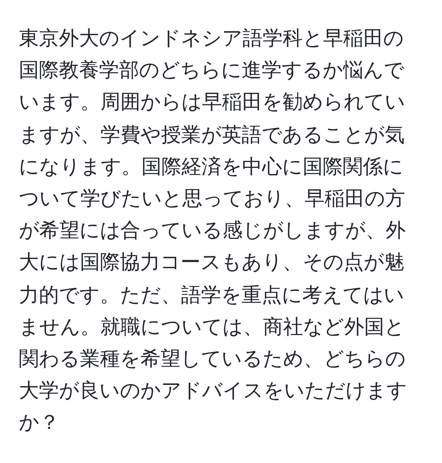 東京外大のインドネシア語学科と早稲田の国際教養学部のどちらに進学するか悩んでいます。周囲からは早稲田を勧められていますが、学費や授業が英語であることが気になります。国際経済を中心に国際関係について学びたいと思っており、早稲田の方が希望には合っている感じがしますが、外大には国際協力コースもあり、その点が魅力的です。ただ、語学を重点に考えてはいません。就職については、商社など外国と関わる業種を希望しているため、どちらの大学が良いのかアドバイスをいただけますか？