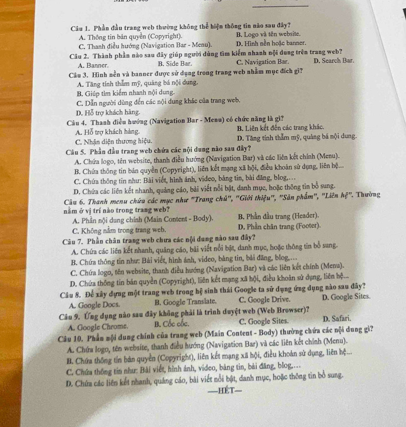 Phần đầu trang web thường không thể hiện thông tin nào sau đây?
A. Thông tin bản quyền (Copyright). B. Logo và tên website.
C. Thanh điều hướng (Navigation Bar - Menu). D. Hình nền hoặc banner.
Câu 2. Thành phần nào sau đây giúp người dùng tìm kiếm nhanh nội dung trên trang web?
A. Banner. B. Side Bar. C. Navigation Bar. D. Search Bar.
Câu 3. Hình nền và banner được sử dụng trong trang web nhằm mục đích gì?
A. Tăng tính thẫm mỹ, quảng bá nội dung.
B. Giúp tìm kiếm nhanh nội dung.
C. Dẫn người dùng đến các nội dung khác của trang web.
D. Hỗ trợ khách hàng.
Câu 4. Thanh điều hướng (Navigation Bar - Menu) có chức năng là gì?
A. Hỗ trợ khách hàng. B. Liên kết đến các trang khác.
C. Nhận diện thương hiệu. D. Tăng tính thẫm mỹ, quảng bá nội dung.
Câu 5. Phần đầu trang web chứa các nội dung nào sau đây?
A. Chứa logo, tên website, thanh điều hướng (Navigation Bar) và các liên kết chính (Menu).
B. Chứa thông tin bản quyền (Copyright), liên kết mạng xã hội, điều khoản sử dụng, liên hệ...
C. Chứa thông tin như: Bài viết, hình ảnh, video, bảng tin, bài đăng, blog,.
D. Chứa các liên kết nhanh, quảng cáo, bài viết nổi bật, danh mục, hoặc thông tin bổ sung.
Câu 6. Thanh menu chứa các mục như "Trang chủ", "Giới thiệu", "Sản phẩm", "Liên hệ". Thường
nằm ở vị trí nào trong trang web?
A. Phần nội dung chính (Main Content - Body). B. Phần đầu trang (Header).
C. Không nằm trong trang web. D. Phần chân trang (Footer).
Câu 7. Phần chân trang web chưa các nội dung nào sau đây?
A. Chứa các liên kết nhanh, quảng cáo, bài viết nổi bật, danh mục, hoặc thông tin bổ sung.
B. Chứa thông tin như: Bài viết, hình ánh, video, bảng tin, bài đăng, blog,..
C. Chứa logo, tên website, thanh điều hướng (Navigation Bar) và các liên kết chính (Menu).
D. Chứa thông tin bản quyền (Copyright), liên kết mạng xã hội, điều khoản sử dụng, liên hệ...
Câu 8. Để xây dựng một trang web trong hệ sinh thái Google ta sử dụng ứng dụng nào sau đây?
A. Google Docs. B. Google Translate. C. Google Drive. D. Google Sites.
Câu 9. Ứng dụng nào sau đây không phải là trình duyệt web (Web Browser)?
A. Google Chrome. B. Cốc cốc. C. Google Sites. D. Safari.
Câu 10. Phần nội dung chính của trang web (Main Content - Body) thường chứa các nội dung gì?
A. Chứa logo, tên website, thanh điều hướng (Navigation Bar) và các liên kết chính (Menu).
B. Chứa thông tín bản quyền (Copyright), liên kết mạng xã hội, điều khoản sử dụng, liên hệ...
C. Chứa thông tín như: Bài viết, hình ảnh, video, bảng tin, bài đăng, blog,…
D. Chứa các liên kết nhanh, quảng cáo, bài viết nổi bật, danh mục, hoặc thông tin bồ sung.
—HéT—