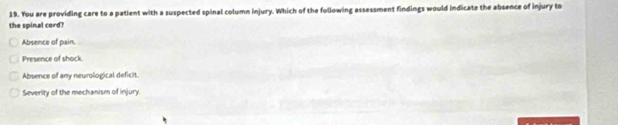 You are providing care to a patient with a suspected spinal column injury. Which of the following assessment findings would indicate the absence of injury to
the spinal cord?
Absence of pain.
Presence of shock.
Absence of any neurological deficit.
Severity of the mechanism of injury.