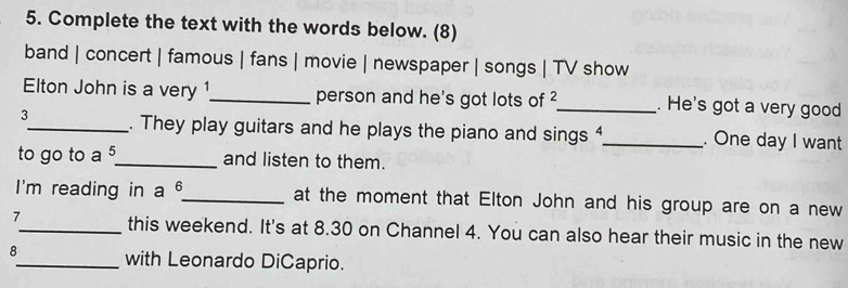 Complete the text with the words below. (8) 
band | concert | famous | fans | movie | newspaper | songs | TV show 
Elton John is a very 1 _ person and he's got lots of 2 _ . He's got a very good 
3_ . They play guitars and he plays the piano and sings 4 _ . One day I want 
to go to a 5 _ and listen to them. 
I'm reading in a θ _ at the moment that Elton John and his group are on a new 
7_ this weekend. It's at 8.30 on Channel 4. You can also hear their music in the new 
8_ with Leonardo DiCaprio.