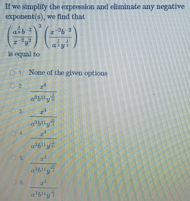 If we simplify the expression and eliminate any negative
exponent(s), we find that
(frac a^(frac 1)6b^(-3)x^(-2)y^2)^3(frac x^(-2)b^(-2)a^(frac 1)2y^(frac 1)3)
is equal to
1. None of the given options
2. frac x^4a^3b^(11)y^(frac 1)10
3. frac x^4a^3b^(11)y^(frac 10)3
4. frac x^4a^3b^(11)y^(frac 3)10
5. frac x^4a^3b^(11)y^(frac 10)3
6. frac x^4a^3b^(11)y^(frac 17)3