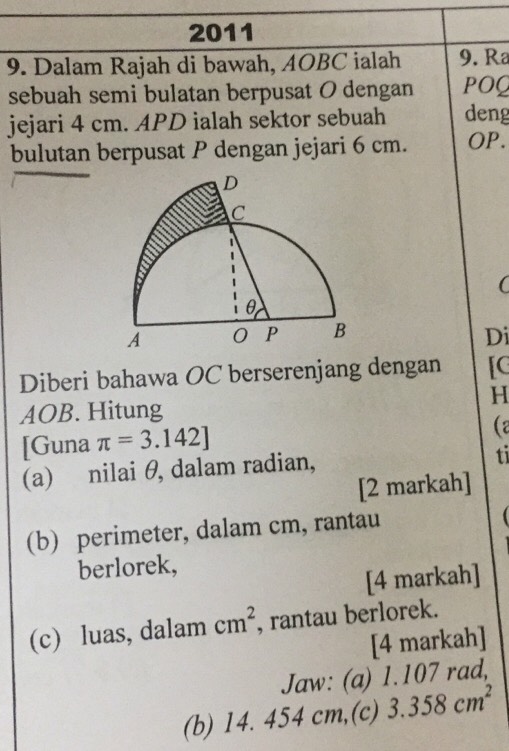 2011 
9. Dalam Rajah di bawah, AOBC ialah 9. Ra
sebuah semi bulatan berpusat O dengan POQ 
jejari 4 cm. APD ialah sektor sebuah deng 
bulutan berpusat P dengan jejari 6 cm. OP. 
Di 
Diberi bahawa OC berserenjang dengan [C 
H
AOB. Hitung 
[Guna π =3.142]
(2 
(a) nilai θ, dalam radian, 
ti 
[2 markah] 
(b) perimeter, dalam cm, rantau 
berlorek, 
[4 markah] 
(c) luas, dalam cm^2 , rantau berlorek. 
[4 markah] 
Jaw: (a) 1.107 rad, 
(b) 14. 454 cm,(c) 3.358cm^2