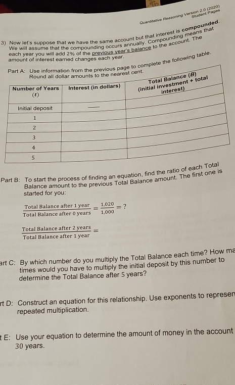 Quantitative Reasoning Version 2.0 (2020) Student Pages 
3) Now let's suppose that we have the same account but that interest is compounded. 
We will assume that the compounding occurs annually. Compounding means that 
each year you will add 2% of the previous year's balance to the account. The 
amount of interest earned changes each year. 
e the following table. 
Part B: To start the process of finding an equation, find the ratio of e 
Balance amount to the previous Total Balance amount. The first one is 
started for you:
 TotalBalanceafter1year/TotalBalanceafter0years = (1,020)/1,000 = ?
 TotalBalanceafter2years/TotalBalanceafter1year =
art C: By which number do you multiply the Total Balance each time? How ma 
times would you have to multiply the initial deposit by this number to 
determine the Total Balance after 5 years? 
rt D: Construct an equation for this relationship. Use exponents to represen 
repeated multiplication. 
t E: Use your equation to determine the amount of money in the account
30 years.