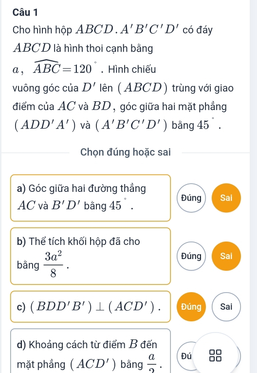 Cho hình hộp ABCD. A'B'C'D' có đáy
ABCD là hình thoi cạnh bằng 
a , widehat ABC=120°. Hình chiếu 
vuông góc của D' lên (ABCD) trùng với giao 
điểm của AC và BD , góc giữa hai mặt phẳng
(ADD'A') và (A'B'C'D') bǎng 45°. 
Chọn đúng hoặc sai 
a) Góc giữa hai đường thẳng
AC và B'D' bằng 45° Đúng Sai 
b) Thể tích khối hộp đã cho 
bằng  3a^2/8 . 
Đúng Sai 
c) (BDD'B')⊥ (ACD'). Đúng Sai 
d) Khoảng cách từ điểm B đến 
mặt phẳng (ACD') bằng  a/2 . Đú