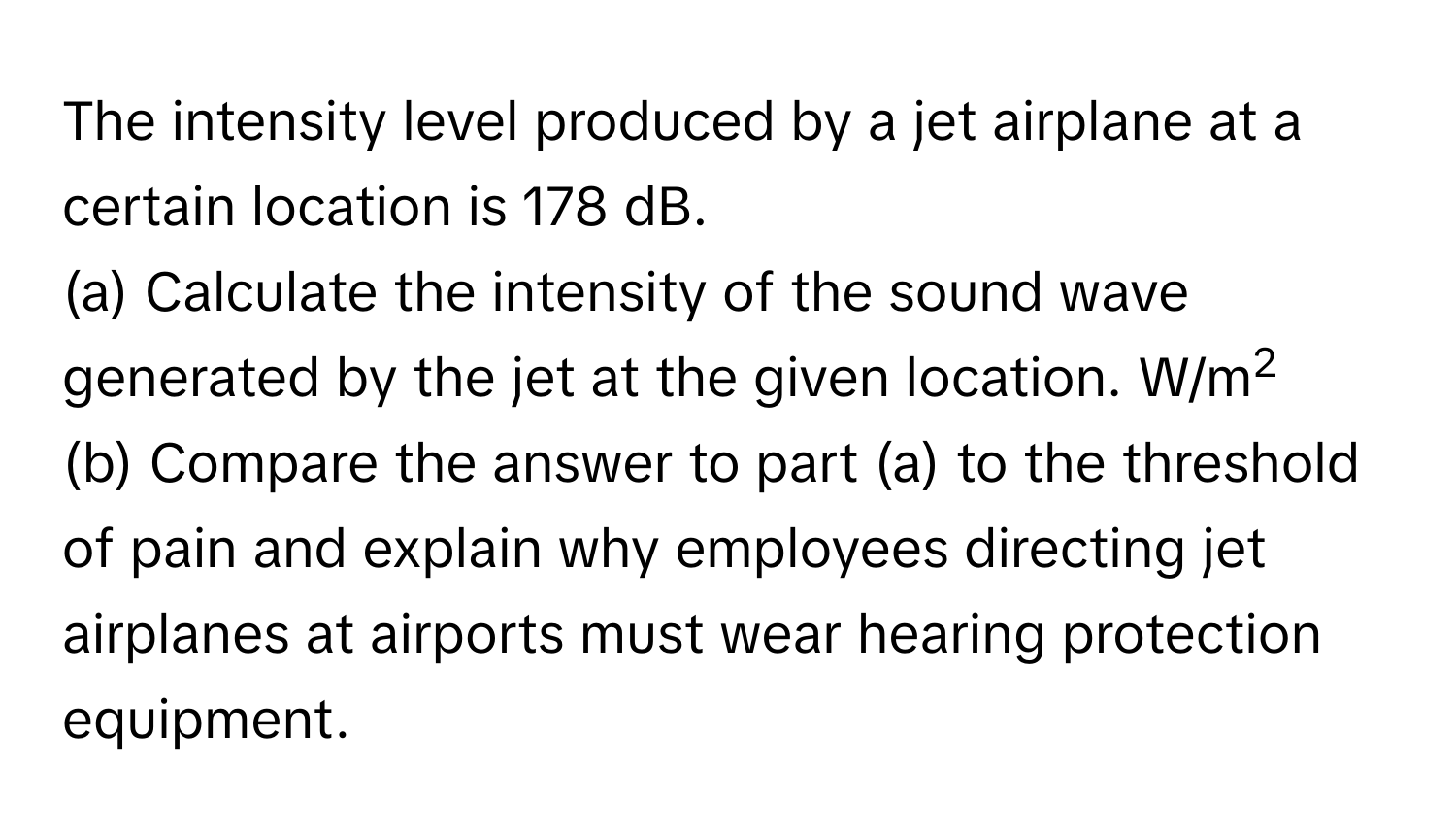 The intensity level produced by a jet airplane at a certain location is 178 dB. 
(a) Calculate the intensity of the sound wave generated by the jet at the given location. W/m2
(b) Compare the answer to part (a) to the threshold of pain and explain why employees directing jet airplanes at airports must wear hearing protection equipment.