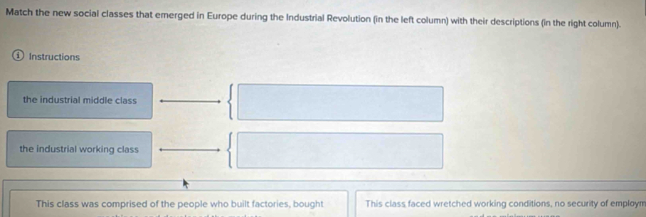 Match the new social classes that emerged in Europe during the Industrial Revolution (in the left column) with their descriptions (in the right column). 
Instructions 
the industrial middle class 
the industrial working class 
This class was comprised of the people who built factories, bought This class faced wretched working conditions, no security of employn