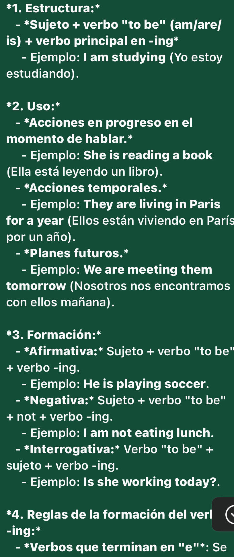 Estructura:* 
- *Sujeto + verbo "to be" (am/are/ 
is) + verbo principal en -ing* 
- Ejemplo: I am studying (Yo estoy 
estudiando). 
*2. Uso:* 
- *Acciones en progreso en el 
momento de hablar.* 
- Ejemplo: She is reading a book 
(Ella está leyendo un libro). 
*Acciones temporales.* 
- Ejemplo: They are living in Paris 
for a year (Ellos están viviendo en París 
por un año). 
- *Planes futuros.* 
- Ejemplo: We are meeting them 
tomorrow (Nosotros nos encontramos 
con ellos mañana). 
*3. Formación:* 
- *Afirmativa:* Sujeto + verbo "to be" 
+ verbo -ing. 
- Ejemplo: He is playing soccer. 
- *Negativa:* Sujeto + verbo "to be" 
+ not + verbo -ing. 
- Ejemplo: I am not eating lunch. 
- *Interrogativa:* Verbo "to be" + 
sujeto + verbo -ing. 
- Ejemplo: Is she working today?. 
*4. Reglas de la formación del verl 
-ing:* 
- *Verbos que terminan en "e"*: Se