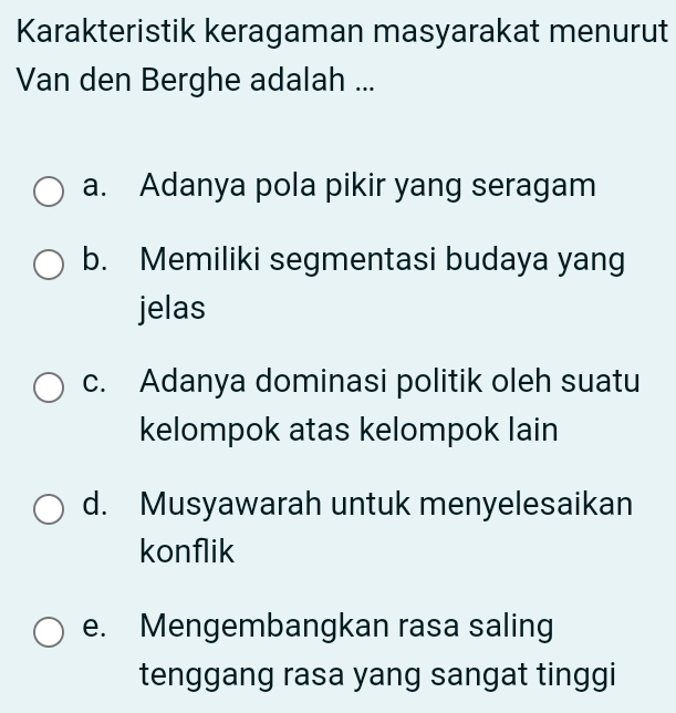 Karakteristik keragaman masyarakat menurut
Van den Berghe adalah ...
a. Adanya pola pikir yang seragam
b. Memiliki segmentasi budaya yang
jelas
c. Adanya dominasi politik oleh suatu
kelompok atas kelompok lain
d. Musyawarah untuk menyelesaikan
konflik
e. Mengembangkan rasa saling
tenggang rasa yang sangat tinggi