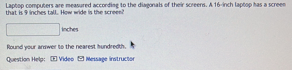 Laptop computers are measured according to the diagonals of their screens. A 16-inch laptop has a screen 
that is 9 inches tall. How wide is the screen?
inches
Round your answer to the nearest hundredth. 
Question Help: D ] Video Message instructor