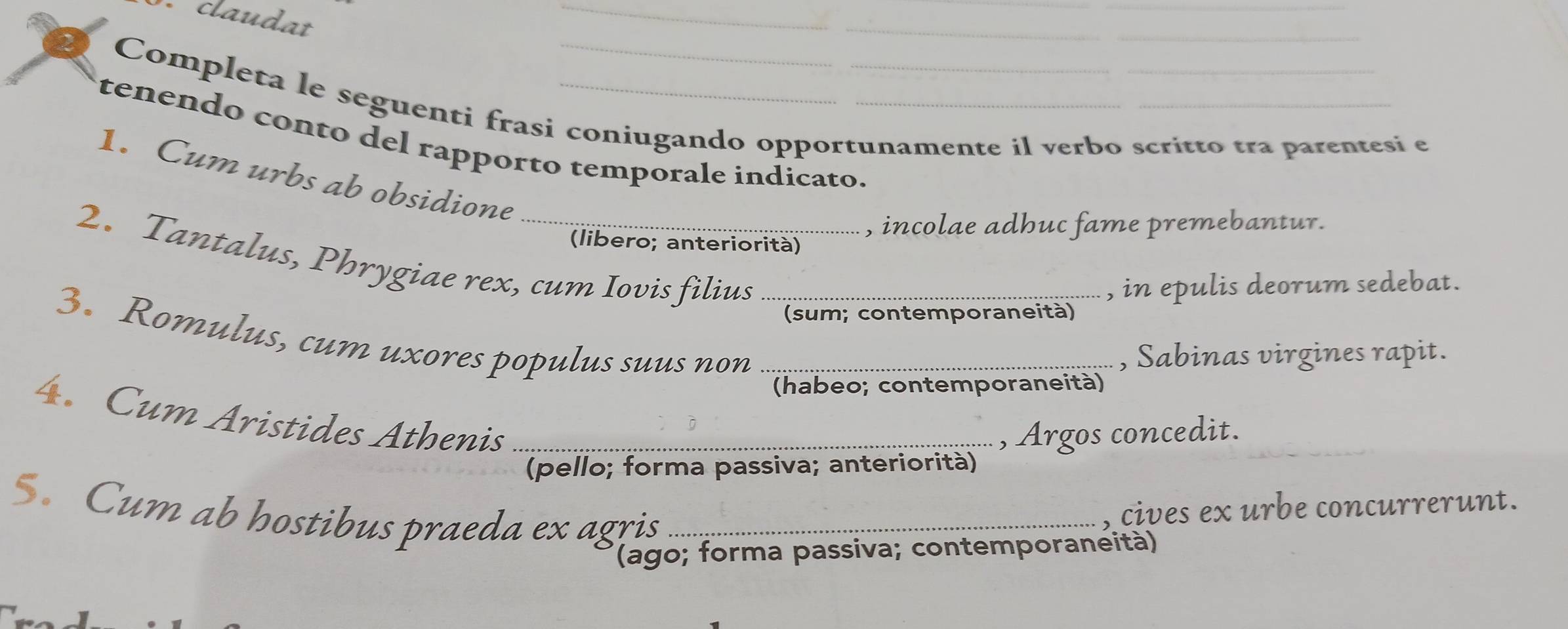 claudat 
_ 
_ 
_ 
_ 
Completa le seguenti frasi coniugando opportunamente il verbo scritto tra parentesi e 
tenendo conto del rapporto temporale indicato._ 
1. Cum urbs ab obsidione 
(libero; anteriorità) , incolae adhuc fame premebantur. 
2. Tantalus, Phrygiae rex, cum Iovis filius 
, in epulis deorum sedebat. 
3. Romulus, cum uxores populus suus non__ 
(sum; contemporaneità) 
, Sabinas virgines rapit. 
(habeo; contemporaneità) 
4. Cum Aristides Athenis_ 
, Argos concedit. 
(pello; forma passiva; anteriorità) 
5. Cum ab hostibus praeda ex agris_ 
cives ex urbe concurrerunt. 
(ago; forma passiva; contemporaneità)