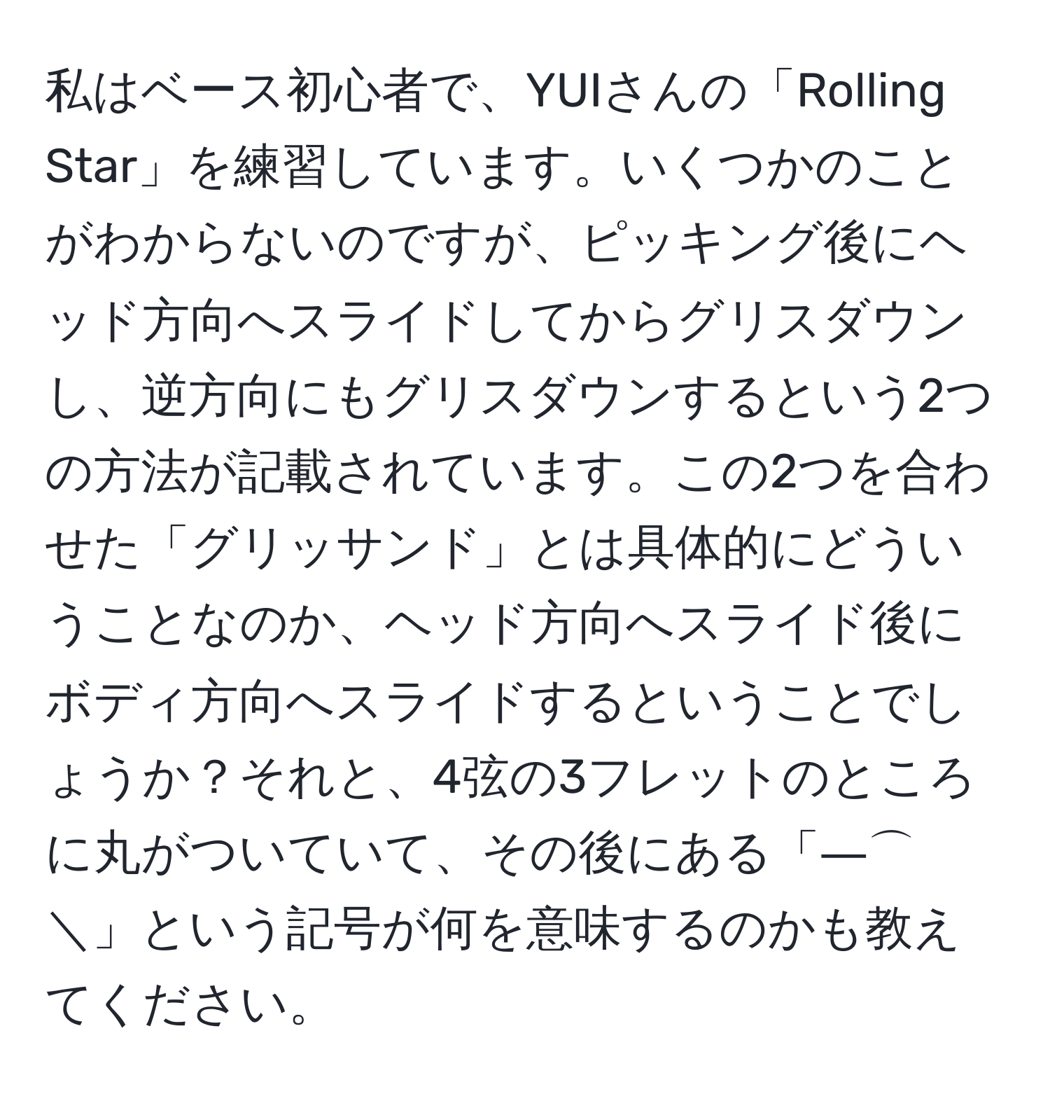 私はベース初心者で、YUIさんの「Rolling Star」を練習しています。いくつかのことがわからないのですが、ピッキング後にヘッド方向へスライドしてからグリスダウンし、逆方向にもグリスダウンするという2つの方法が記載されています。この2つを合わせた「グリッサンド」とは具体的にどういうことなのか、ヘッド方向へスライド後にボディ方向へスライドするということでしょうか？それと、4弦の3フレットのところに丸がついていて、その後にある「―⌒＼」という記号が何を意味するのかも教えてください。