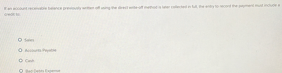 If an account receivable balance previously written off using the direct write-off method is later collected in full, the entry to record the payment must include a
credit to:
Sales
Accounts Payable
Cash
Bad Debts Expense
