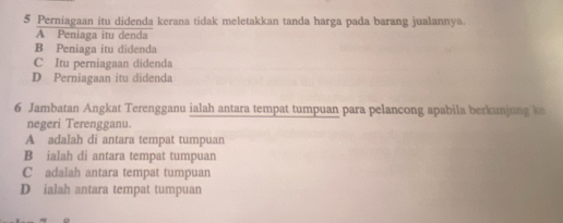 Perniagaan itu didenda kerana tidak meletakkan tanda harga pada barang jualannya.
A Peniaga itu denda
B Peniaga itu didenda
C Itu perniagaan didenda
D Perniagaan itu didenda
6 Jambatan Angkat Terengganu ialah antara tempat tumpuan para pelancong apabila berkunjung k
negeri Terengganu.
A adalah di antara tempat tumpuan
B ialah di antara tempat tumpuan
C adalah antara tempat tumpuan
D ialah antara tempat tumpuan