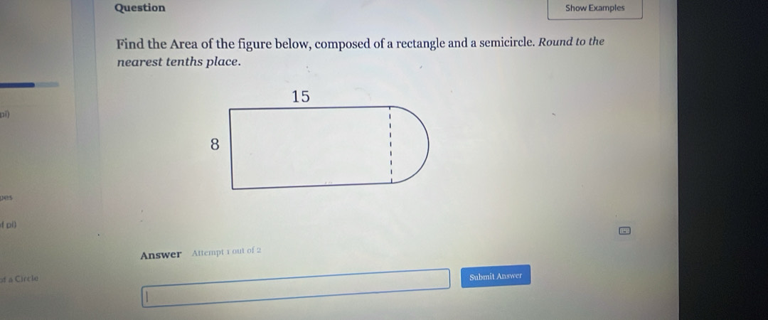 Question Show Examples 
Find the Area of the figure below, composed of a rectangle and a semicircle. Round to the 
nearest tenths place. 
pi) 
pes 
( pi) 
Answer Attempt 1 out of 2 
a Circle 
Submit Answer