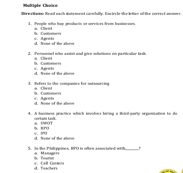 Directions: Read each statement carefully. Encircle the letter of the correct answer.
1. People who buy products or services from businesses.
a. Client
b. Customers
c. Agents
d. None of the above
2. Personnel who assist and give solutions on particular task.
a. Client
b. Customers
c. Agents
d. None of the above
3. Refers to the companies for outsourcing
a. Client
b. Customers
c. Agents
d. None of the above
4. A business practice which involves hiring a third-party organization to do
certain task.
a. SWOT
b. BPO
c. IPO
d. None of the above
5. In the Philippines, BPO is often associated with_ ?
a. Managers
b. Tourist
c. Call Canters
d. Teachers