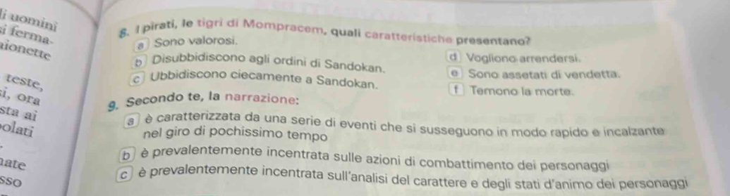 uomini i ferma
8. I pirati, le tigri di Mompracem, quali caratteristiche presentano?
a Sono valorosi.
non ette
b Disubbidiscono agli ordini di Sandokan. d Vogliono arrendersi.
Sono assetati di vendetta.
c Ubbidiscono ciecamente a Sandokan
teste, i, ora
f Temono la morte.
9. Secondo te, la narrazione:
sta ai
a ) é caratterizzata da una serie di eventi che si susseguono in modo rapido e incalzante
olati
nel giro di pochissimo tempo
b è prevalentemente incentrata sulle azioni di combattimento dei personaggi
ate
SSO
cé è prevalentemente incentrata sull'analisi del carattere e degli stati d'animo dei personaggi