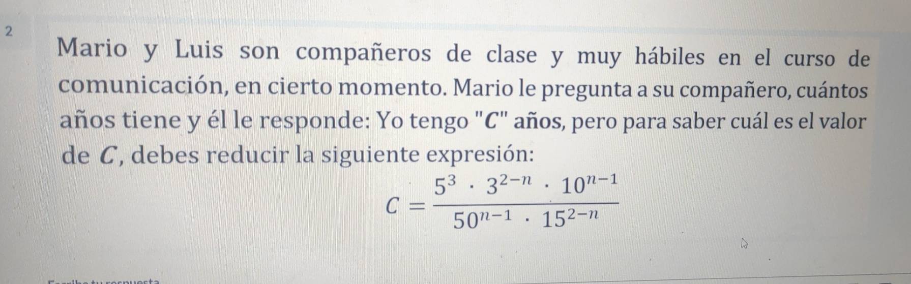 Mario y Luis son compañeros de clase y muy hábiles en el curso de 
comunicación, en cierto momento. Mario le pregunta a su compañero, cuántos 
años tiene y él le responde: Yo tengo "C" años, pero para saber cuál es el valor 
de C, debes reducir la siguiente expresión:
C= (5^3· 3^(2-n)· 10^(n-1))/50^(n-1)· 15^(2-n) 