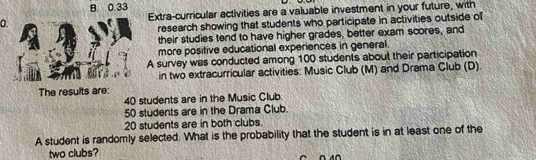 B. 0.33
0. Extra-curricular activities are a valuable investment in your future, with
research showing that students who participate in activities outside of
their studies tend to have higher grades, better exam scores, and
more positive educational experiences in general.
A survey was conducted among 100 students about their participation
in two extracurricular activities: Music Club (M) and Drama Club (D).
The results are:
40 students are in the Music Club.
50 students are in the Drama Club.
20 students are in both clubs.
A student is randomly selected. What is the probability that the student is in at least one of the
two clubs?