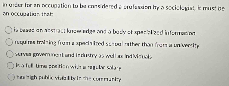 In order for an occupation to be considered a profession by a sociologist, it must be
an occupation that:
is based on abstract knowledge and a body of specialized information
requires training from a specialized school rather than from a university
serves government and industry as well as individuals
is a full-time position with a regular salary
has high public visibility in the community