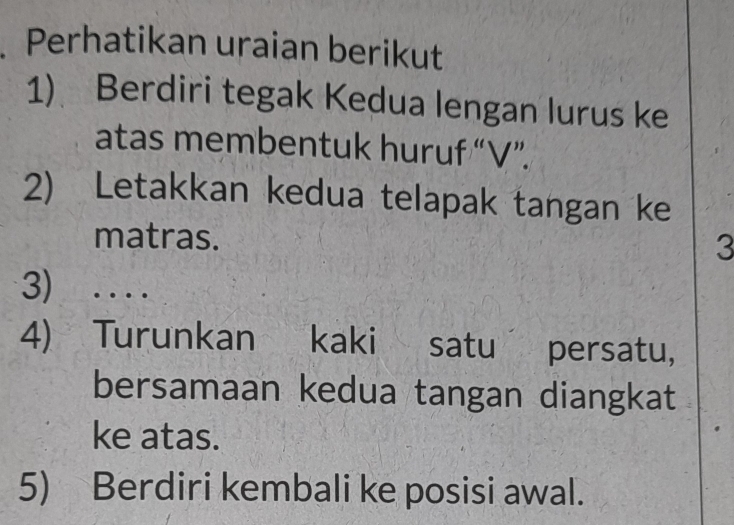 Perhatikan uraian berikut 
1) Berdiri tegak Kedua lengan lurus ke 
atas membentuk huruf “ V ”. 
2) Letakkan kedua telapak tangan ke 
matras. 
3 
3) .... 
4) Turunkan kaki satu persatu, 
bersamaan kedua tangan diangkat 
ke atas. 
5) Berdiri kembali ke posisi awal.