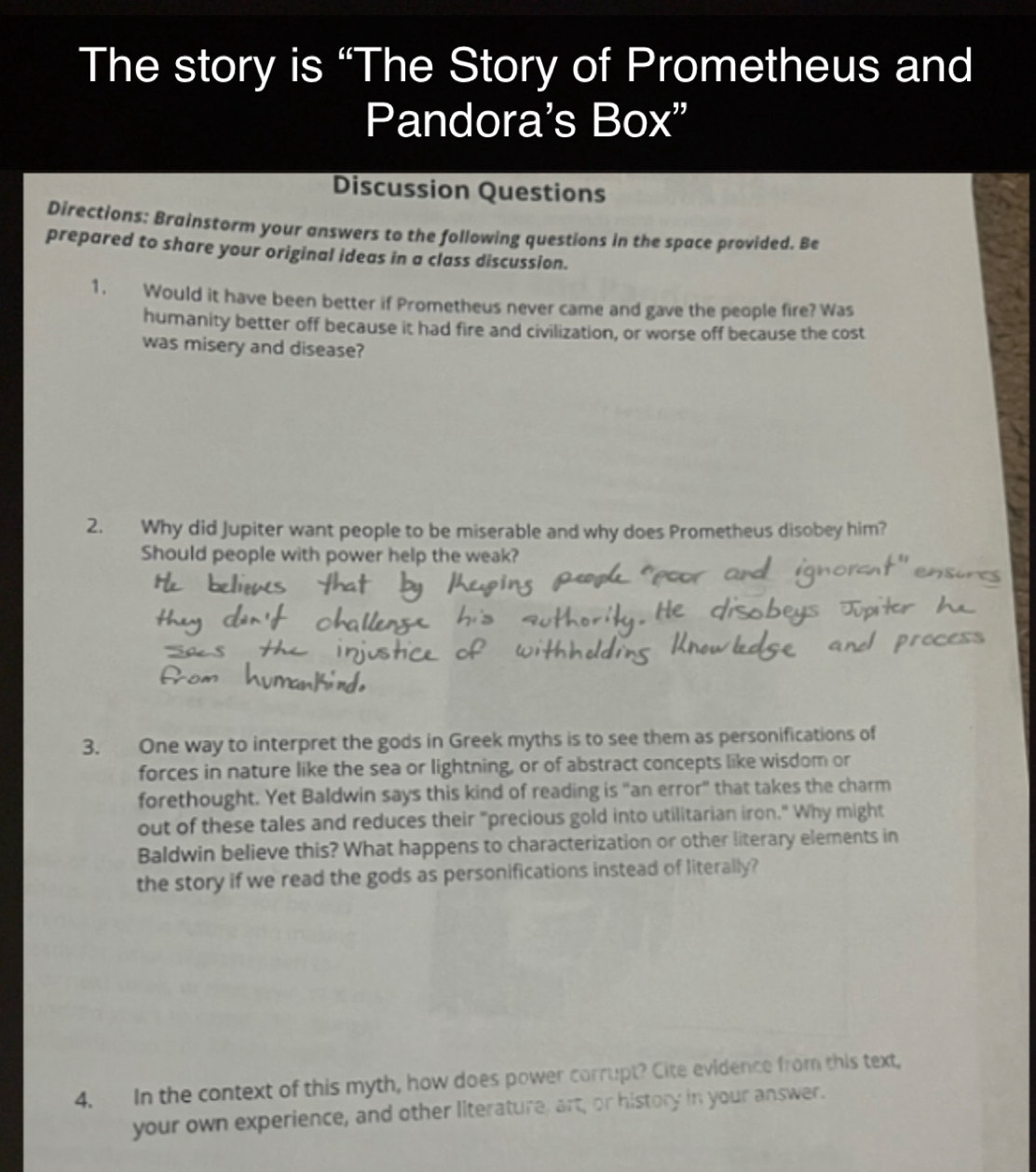 The story is “The Story of Prometheus and 
Pandora's Box" 
Discussion Questions 
Directions: Brainstorm your answers to the following questions in the space provided. Be 
prepared to share your original ideas in a class discussion. 
1. Would it have been better if Prometheus never came and gave the people fire? Was 
humanity better off because it had fire and civilization, or worse off because the cost 
was misery and disease? 
2. Why did Jupiter want people to be miserable and why does Prometheus disobey him? 
Should people with power help the weak? 
3. One way to interpret the gods in Greek myths is to see them as personifications of 
forces in nature like the sea or lightning, or of abstract concepts like wisdom or 
forethought. Yet Baldwin says this kind of reading is "an error" that takes the charm 
out of these tales and reduces their "precious gold into utilitarian iron." Why might 
Baldwin believe this? What happens to characterization or other literary elements in 
the story if we read the gods as personifications instead of literally? 
4. In the context of this myth, how does power corrupt? Cite evidence from this text, 
your own experience, and other literature, art, or history in your answer.