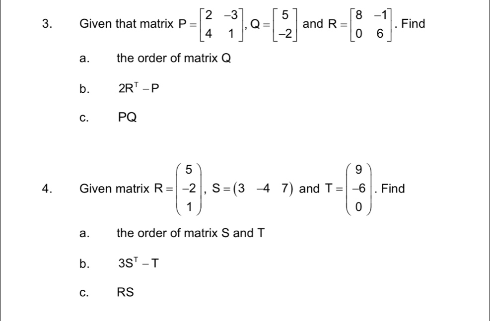 Given that matrix P=beginbmatrix 2&-3 4&1endbmatrix , Q=beginbmatrix 5 -2endbmatrix and R=beginbmatrix 8&-1 0&6endbmatrix. Find 
a. the order of matrix Q
b. 2R^T-P
C. PQ
4. Given matrix R=beginpmatrix 5 -2 1endpmatrix , S=(3-47) and T=beginpmatrix 9 -6 0endpmatrix. Find 
a. the order of matrix S and T
b. 3S^T-T
C. RS