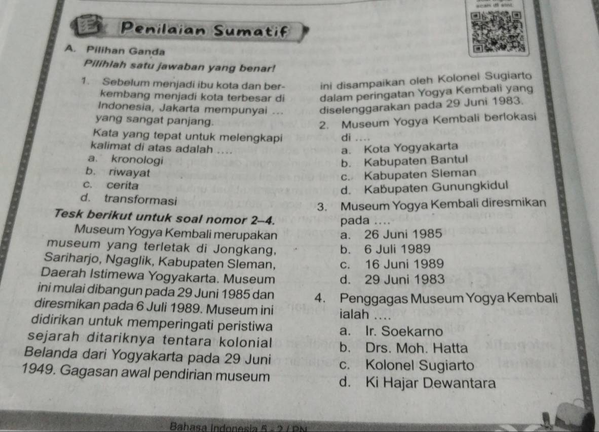 Penilaian Sumatif
A. Pilihan Ganda
Pilihlah satu jawaban yang benar!
1. Sebelum menjadi ibu kota dan ber- ini disampaikan oleh Kolonel Sugiarto
kembang menjadi kota terbesar di dalam peringatan Yogya Kembali yang
Indonesia, Jakarta mempunyai ... diselenggarakan pada 29 Juni 1983.
yang sangat panjang. 2. Museum Yogya Kembali berlokasi
Kata yang tepat untuk melengkapi di a _
kalimat di atas adalah .... a. Kota Yogyakarta
a kronologi b. Kabupaten Bantul
b. riwayat
c. Kabupaten Sleman
c. cerita
d. Kabupaten Gunungkidul
d. transformasi
3. Museum Yogya Kembali diresmikan
Tesk berikut untuk soal nomor 2-4.
pada_
Museum Yogya Kembali merupakan a. 26 Juni 1985
museum yang terletak di Jongkang, b. 6 Juli 1989
Sariharjo, Ngaglik, Kabupaten Sleman, c. 16 Juni 1989
Daerah Istimewa Yogyakarta. Museum d. 29 Juni 1983
ini mulai dibangun pada 29 Juni 1985 dan 4. Penggagas Museum Yogya Kembali
diresmikan pada 6 Juli 1989. Museum ini ialah ....
didirikan untuk memperingati peristiwa
a. Ir. Soekarno
sejarah ditariknya tentara kolonial
b. Drs. Moh. Hatta
Belanda dari Yogyakarta pada 29 Juni
c. Kolonel Sugiarto
1949. Gagasan awal pendirian museum
d. Ki Hajar Dewantara
Bahasa Indonesia 5 - 2 / PN