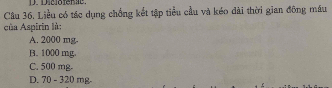 Diclofenac.
Câu 36. Liều có tác dụng chống kết tập tiểu cầu và kéo dài thời gian đông máu
của Aspirin là:
A. 2000 mg.
B. 1000 mg.
C. 500 mg.
D. 70-320mg.