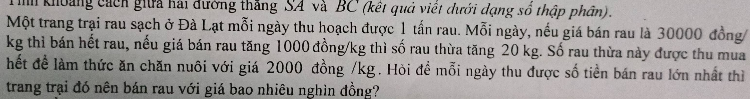 ih khoảng cách giữa hai đường thắng SA và BC (kết quả việt dưới dạng sổ thập phân). 
Một trang trại rau sạch ở Đà Lạt mỗi ngày thu hoạch được 1 tấn rau. Mỗi ngày, nếu giá bán rau là 30000 đồng
kg thì bán hết rau, nếu giá bán rau tăng 1000 đồng /kg thì số rau thừa tăng 20 kg. Số rau thừa này được thu mua 
hết để làm thức ăn chăn nuôi với giá 2000 đồng /kg. Hỏi để mỗi ngày thu được số tiền bán rau lớn nhất thì 
trang trại đó nên bán rau với giá bao nhiêu nghìn đồng?