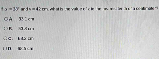 If alpha =38° and y=42cm , what is the value of z to the nearest tenth of a centimeter?
A. 33.1 cm
B. 53.8 cm
C. 68.2 cm
D. 68.5 cm