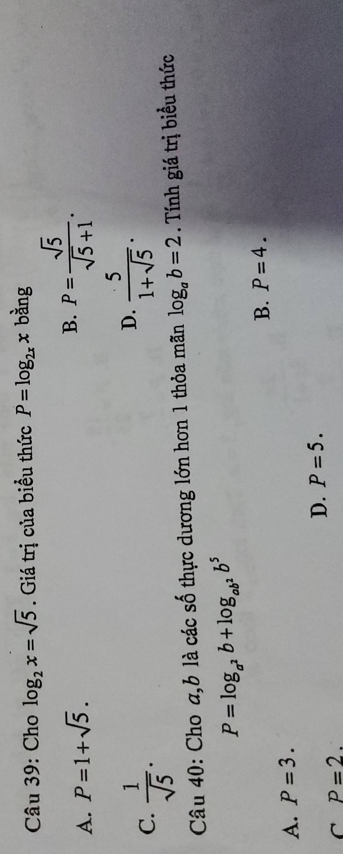 Cho log _2x=sqrt(5). Giá trị của biểu thức P=log _2xx bằng
A. P=1+sqrt(5).
B. P= sqrt(5)/sqrt(5)+1 .
C.  1/sqrt(5) .
D.  5/1+sqrt(5) . 
Câu 40: Cho a, b là các số thực dương lớn hơn 1 thỏa mãn log _ab=2. Tính giá trị biểu thức
P=log _a^2b+log _ab^2b^5
B. P=4.
A. P=3.
D. P=5.
C P=2.