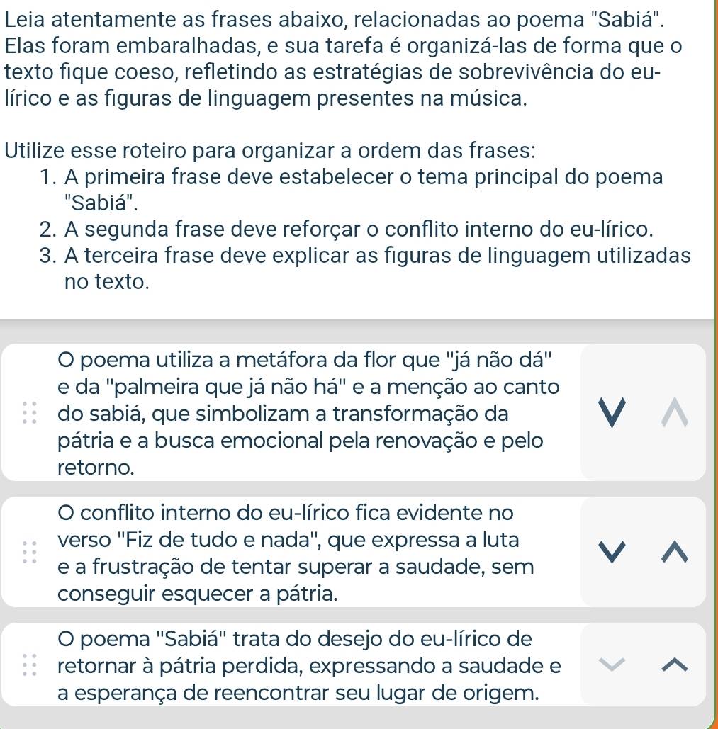 Leia atentamente as frases abaixo, relacionadas ao poema "Sabiá".
Elas foram embaralhadas, e sua tarefa é organizá-las de forma que o
texto fique coeso, refletindo as estratégias de sobrevivência do eu-
lírico e as figuras de linguagem presentes na música.
Utilize esse roteiro para organizar a ordem das frases:
1. A primeira frase deve estabelecer o tema principal do poema
"Sabiá".
2. A segunda frase deve reforçar o conflito interno do eu-lírico.
3. A terceira frase deve explicar as figuras de linguagem utilizadas
no texto.
O poema utiliza a metáfora da flor que ''já não dá''
e da ''palmeira que já não há'' e a menção ao canto
do sabiá, que simbolizam a transformação da
V
pátria e a busca emocional pela renovação e pelo
retorno.
O conflito interno do eu-lírico fica evidente no
verso ''Fiz de tudo e nada'', que expressa a luta
V ^
e a frustração de tentar superar a saudade, sem
conseguir esquecer a pátria.
O poema 'Sabiá' trata do desejo do eu-lírico de
retornar à pátria perdida, expressando a saudade e
a esperança de reencontrar seu lugar de origem.