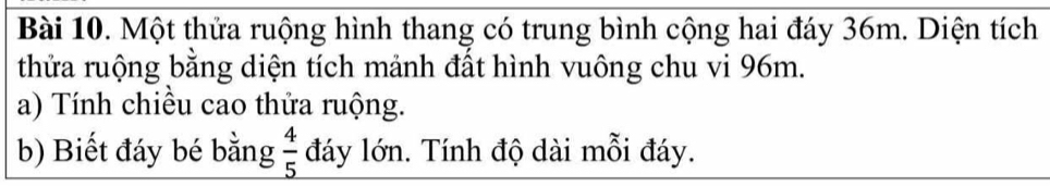 Một thửa ruộng hình thang có trung bình cộng hai đáy 36m. Diện tích 
thửa ruộng bằng diện tích mảnh đất hình vuông chu vi 96m. 
a) Tính chiều cao thửa ruộng. 
b) Biết đáy bé bằng _  4/5  đáy lớn. Tính độ dài mỗi đáy.