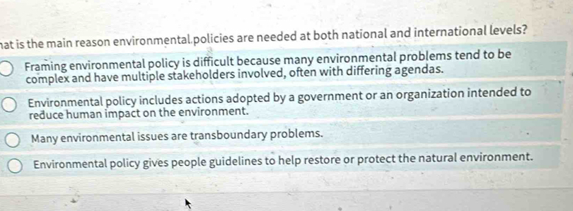 hat is the main reason environmental policies are needed at both national and international levels?
Framing environmental policy is difficult because many environmental problems tend to be
complex and have multiple stakeholders involved, often with differing agendas.
Environmental policy includes actions adopted by a government or an organization intended to
reduce human impact on the environment.
Many environmental issues are transboundary problems.
Environmental policy gives people guidelines to help restore or protect the natural environment.