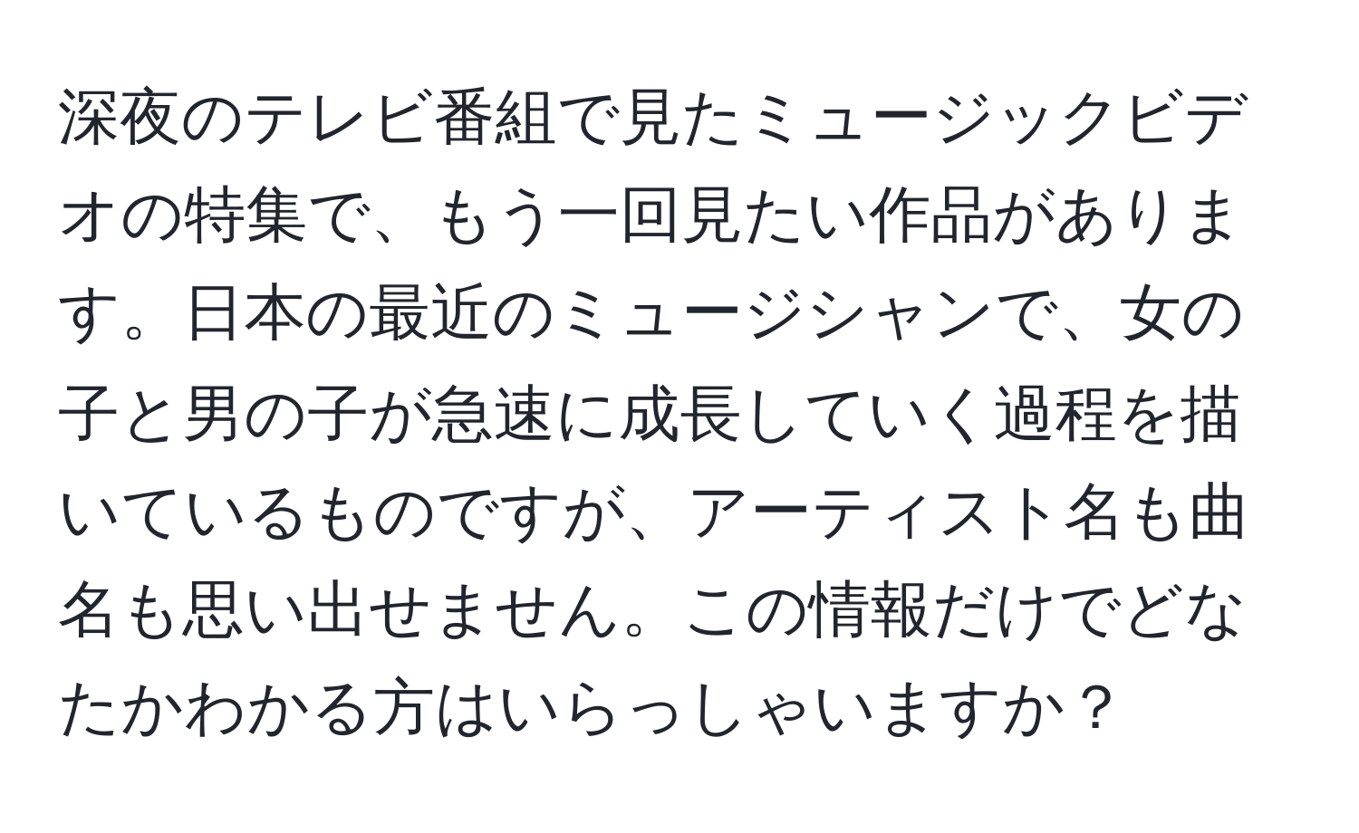 深夜のテレビ番組で見たミュージックビデオの特集で、もう一回見たい作品があります。日本の最近のミュージシャンで、女の子と男の子が急速に成長していく過程を描いているものですが、アーティスト名も曲名も思い出せません。この情報だけでどなたかわかる方はいらっしゃいますか？