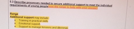 5.3 Describe processes needed to secure additional support to meet the individual
requirements of young people(use the range to help with your answer)
Range
Additional support may include
Training in practical skills
Emotional support
Support to manage tensions and dilemmas