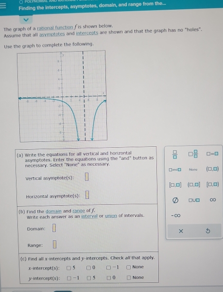 polynom
Finding the intercepts, asymptotes, domain, and range from the...
The graph of a rational function f is shown below.
Assume that all asymptotes and intercepts are shown and that the graph has no "holes".
Use the graph to complete the following.
(a) Write the equations for all vertical and horizontal  □ /□   □  □ /□   □ =□
asymptotes. Enter the equations using the "and" button as
necessary. Select ''None'' as necessary.
□ md□ None (□ ,□ )
Vertical asymptote(s):
[□ ,□ ] (□ ,□ ] [□ ,□ )
Horizontal asymptote(s):
□ U□ 0
(b) Find the domain and range of f.
Write each answer as an interval or union of intervals. - ∞
Domain:
X
Range:
(c) Find all x-intercepts and y-intercepts. Check al/ that apply.
x-intercept(s): 5 0 -1 None
y-intercept(s): -1 5 0 None