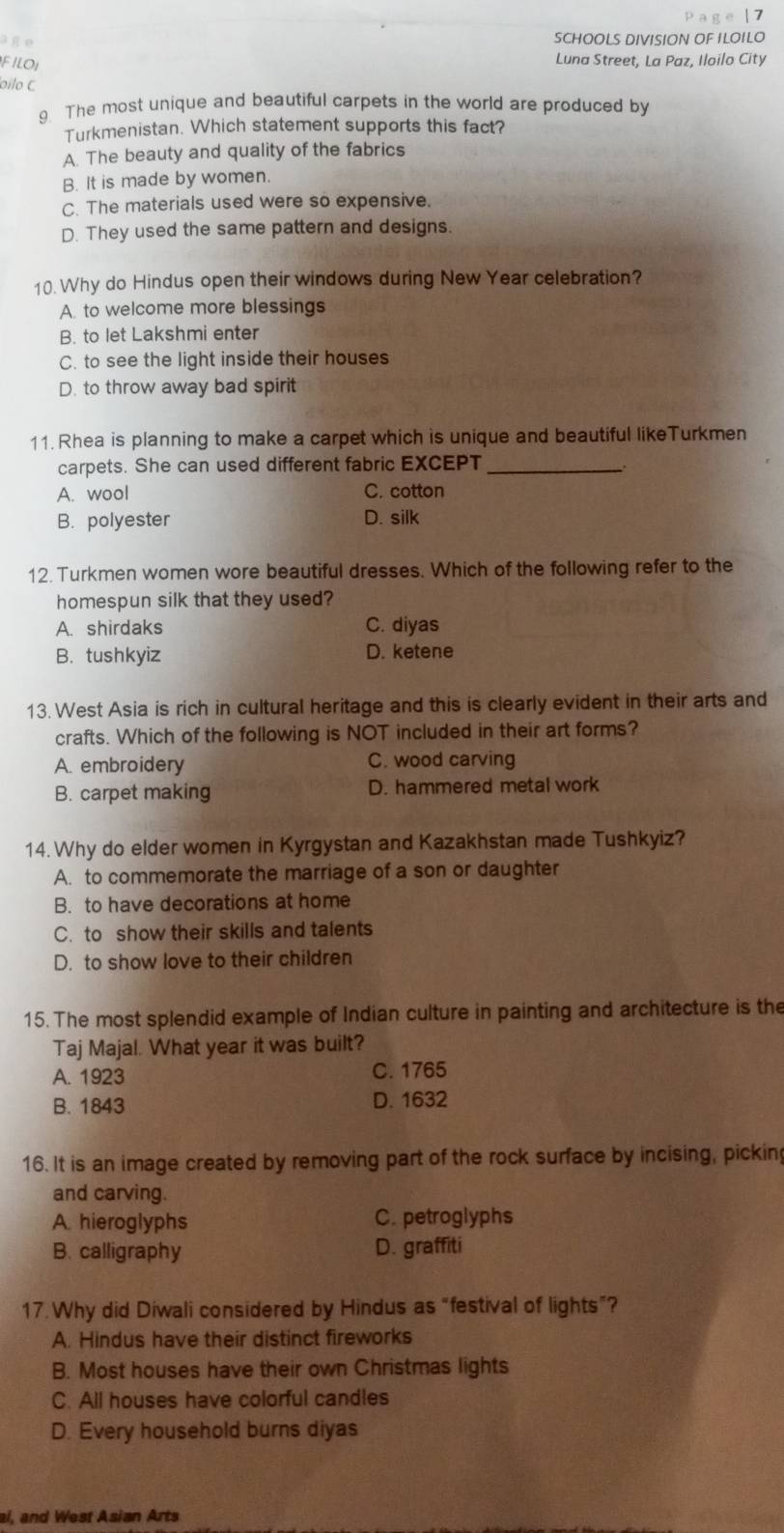 age SCHOOLS DIVISION OF ILOILO
FILOI Luna Street, La Paz, Iloilo City
oilo C
g The most unique and beautiful carpets in the world are produced by
Turkmenistan. Which statement supports this fact?
A. The beauty and quality of the fabrics
B. It is made by women.
C. The materials used were so expensive.
D. They used the same pattern and designs.
10. Why do Hindus open their windows during New Year celebration?
A. to welcome more blessings
B. to let Lakshmi enter
C. to see the light inside their houses
D. to throw away bad spirit
11. Rhea is planning to make a carpet which is unique and beautiful likeTurkmen
carpets. She can used different fabric EXCEPT_
A. wool C. cotton
B. polyester D. silk
12. Turkmen women wore beautiful dresses. Which of the following refer to the
homespun silk that they used?
A. shirdaks C. diyas
B. tushkyiz D. ketene
13. West Asia is rich in cultural heritage and this is clearly evident in their arts and
crafts. Which of the following is NOT included in their art forms?
A. embroidery C. wood carving
B. carpet making D. hammered metal work
14. Why do elder women in Kyrgystan and Kazakhstan made Tushkyiz?
A. to commemorate the marriage of a son or daughter
B. to have decorations at home
C. to show their skills and talents
D. to show love to their children
15. The most splendid example of Indian culture in painting and architecture is the
Taj Majal. What year it was built?
A. 1923 C. 1765
B. 1843 D. 1632
16. It is an image created by removing part of the rock surface by incising, pickin
and carving.
A. hieroglyphs C. petroglyphs
B. calligraphy D. graffiti
17.Why did Diwali considered by Hindus as “festival of lights”?
A. Hindus have their distinct fireworks
B. Most houses have their own Christmas lights
C. All houses have colorful candles
D. Every household burns diyas
al, and West Asian Arts
