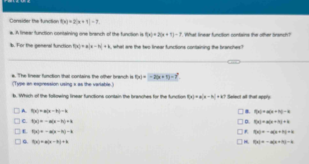 Consider the function f(x)=2|x+1|-7. 
a. A linear function containing one branch of the function is f(x)=2(x+1)-7. What linear function contains the other branch?
b. For the general function f(x)=a|x-h|+k , what are the two linear functions containing the branches?
a. The linear function that contains the other branch is f(x)=-2(x+1)-7. 
(Type an expression using x as the variable.)
b. Which of the following linear functions contain the branches for the function f(x)=a|x-h|+k ? Select all that apply
A. f(x)=a(x-h)-k B. f(x)=a(x+h)-k
c. f(x)=-a(x-h)+k D. f(x)=a(x+h)+k
E. f(x)=-a(x-h)-k f(x)=-a(x+h)+k
C. f(x)=a(x-h)+k H. f(x)=-a(x+h)-k