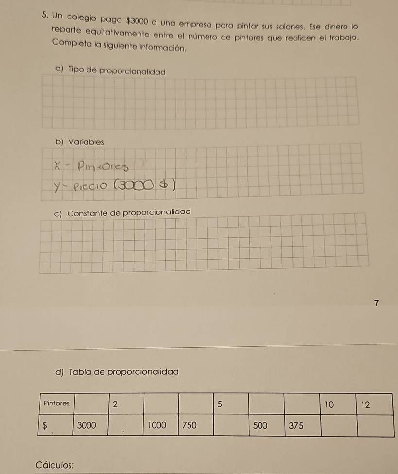 Un colegio paga $3000 a una empresa para pintar sus salones. Ese dinero lo 
reparte equitativamente entre el número de pintores que realicen el trabajo. 
Completa la siguiente información. 
a) Tipo de proporcionalidad 
b) Variables 
c) Constante de proporcionalidad 
7 
d) Tabla de proporcionalidad 
Cálculos: