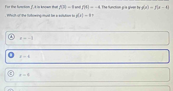 For the function f, it is known that f(3)=0 and f(6)=-4 The function g is given by g(x)=f(x-4). Which of the following must be a solution to g(x)=0 ?
a x=-1
B x=4
x=6