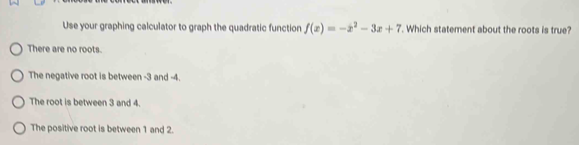 Use your graphing calculator to graph the quadratic function f(x)=-x^2-3x+7. Which statement about the roots is true?
There are no roots.
The negative root is between -3 and -4.
The root is between 3 and 4.
The positive root is between 1 and 2.