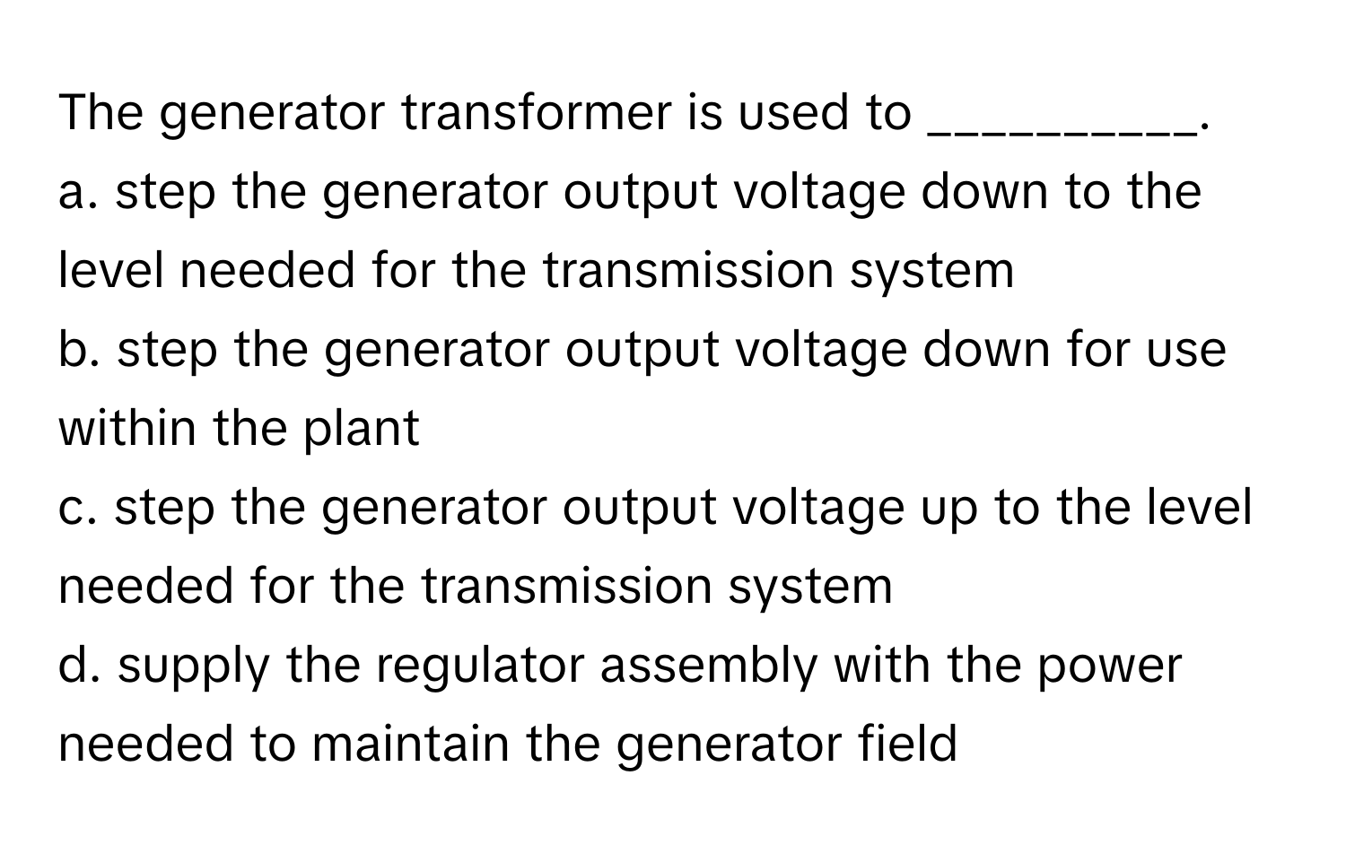 The generator transformer is used to __________.

a. step the generator output voltage down to the level needed for the transmission system
b. step the generator output voltage down for use within the plant
c. step the generator output voltage up to the level needed for the transmission system
d. supply the regulator assembly with the power needed to maintain the generator field