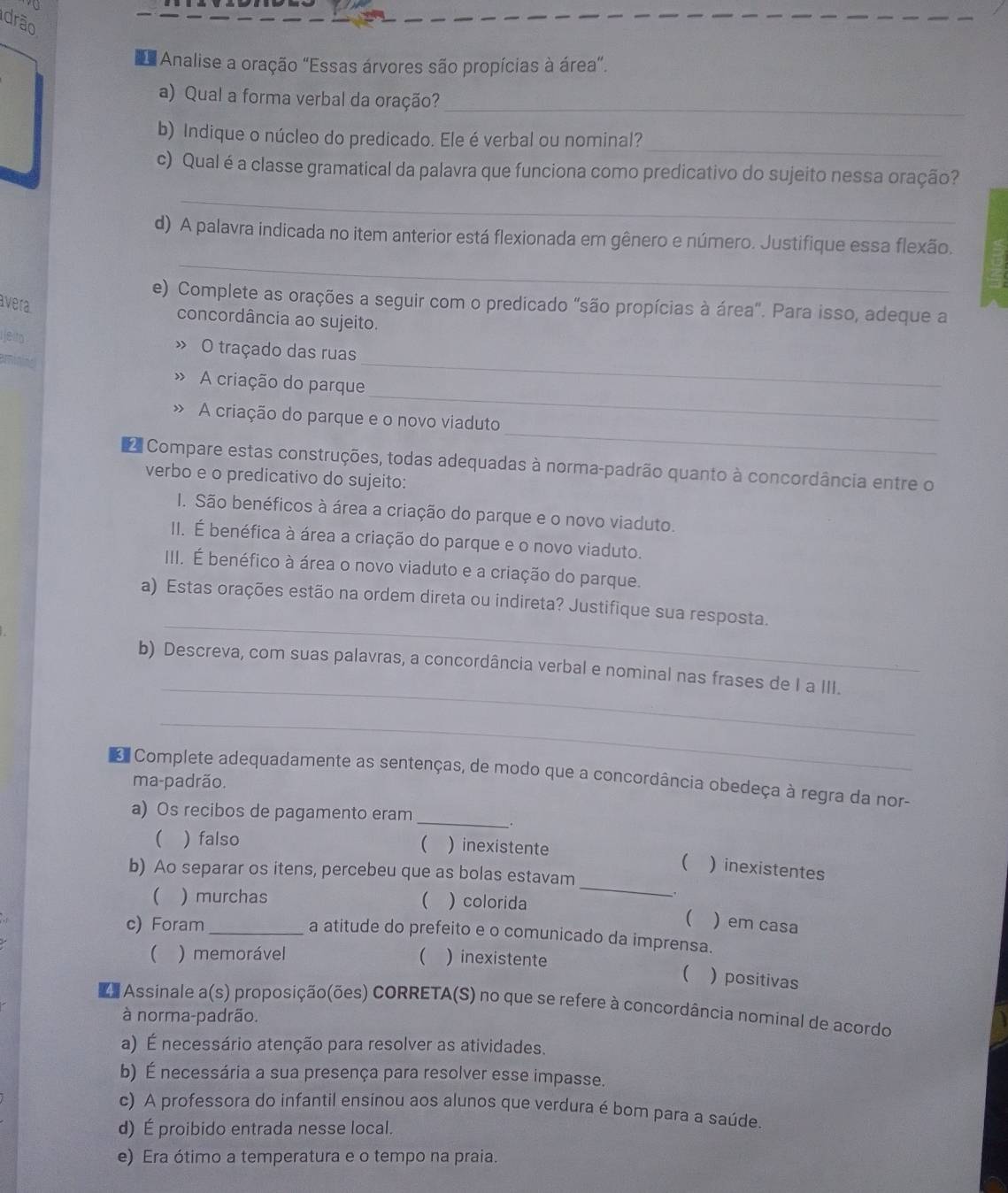 drão
Analise a oração "Essas árvores são propícias à área".
a) Qual a forma verbal da oração?_
_
b) Indique o núcleo do predicado. Ele é verbal ou nominal?
c) Qual é a classe gramatical da palavra que funciona como predicativo do sujeito nessa oração?
_
_
d) A palavra indicada no item anterior está flexionada em gênero e número. Justifique essa flexão.
e) Complete as orações a seguir com o predicado "são propícias à área". Para isso, adeque a
vera
concordância ao sujeito.
» O traçado das ruas
_
» A criação do parque
_
_
A criação do parque e o novo viaduto
Compare estas construções, todas adequadas à norma-padrão quanto à concordância entre o
verbo e o predicativo do sujeito:
I. São benéficos à área a criação do parque e o novo viaduto.
II. É benéfica à área a criação do parque e o novo viaduto.
III. É benéfico à área o novo viaduto e a criação do parque.
_
a) Estas orações estão na ordem direta ou indireta? Justifique sua resposta.
_
b) Descreva, com suas palavras, a concordância verbal e nominal nas frases de I a III.
_
Complete adequadamente as sentenças, de modo que a concordância obedeça à regra da nor-
ma-padrão.
_
a) Os recibos de pagamento eram
( ) falso  ) inexistente
_
( ) inexistentes
b) Ao separar os itens, percebeu que as bolas estavam
( ) murchas ) colorida
.

c) Foram _)em casa
a atitude do prefeito e o comunicado da imprensa.
( ) memorável  ) inexistente
( ) positivas
Assinale a(s) proposição(ões) CORRETA(S) no que se refere à concordância nominal de acordo
à norma-padrão.
a) É necessário atenção para resolver as atividades.
b) É necessária a sua presença para resolver esse impasse.
c) A professora do infantil ensínou aos alunos que verdura é bom para a saúde.
d) É proibido entrada nesse local.
e) Era ótimo a temperatura e o tempo na praia.