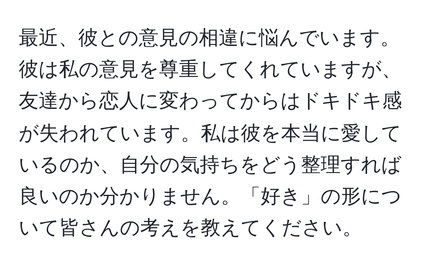 最近、彼との意見の相違に悩んでいます。彼は私の意見を尊重してくれていますが、友達から恋人に変わってからはドキドキ感が失われています。私は彼を本当に愛しているのか、自分の気持ちをどう整理すれば良いのか分かりません。「好き」の形について皆さんの考えを教えてください。