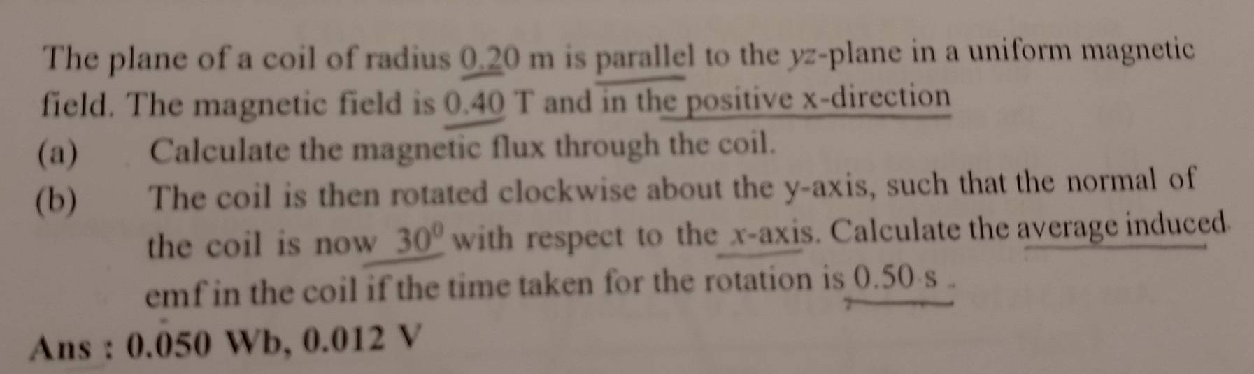 The plane of a coil of radius 0.20 m is parallel to the yz -plane in a uniform magnetic 
field. The magnetic field is 0.40 T and in the positive x -direction 
(a) Calculate the magnetic flux through the coil. 
(b) The coil is then rotated clockwise about the y-axis, such that the normal of 
the coil is now 30° with respect to the x-axis. Calculate the average induced 
emf in the coil if the time taken for the rotation is 0.50 s. 
Ans : 0.050 Wb, 0.012 V