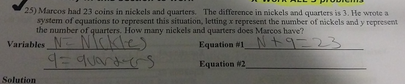 Marcos had 23 coins in nickels and quarters. The difference in nickels and quarters is 3. He wrote a 
system of equations to represent this situation, letting x represent the number of nickels and y represent 
the number of quarters. How many nickels and quarters does Marcos have? 
Variables _Equation #1_ 
_ 
Equation #2_ 
Solution